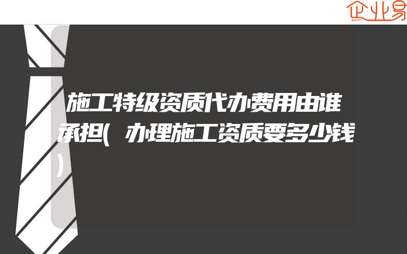 施工特级资质代办费用由谁承担(办理施工资质要多少钱)