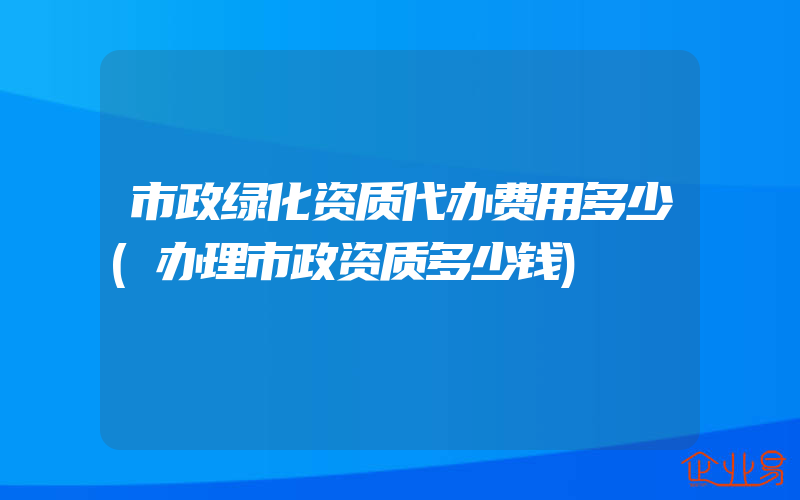 市政绿化资质代办费用多少(办理市政资质多少钱)