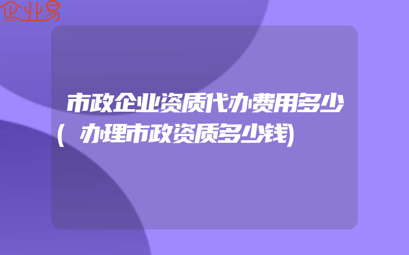 市政企业资质代办费用多少(办理市政资质多少钱)