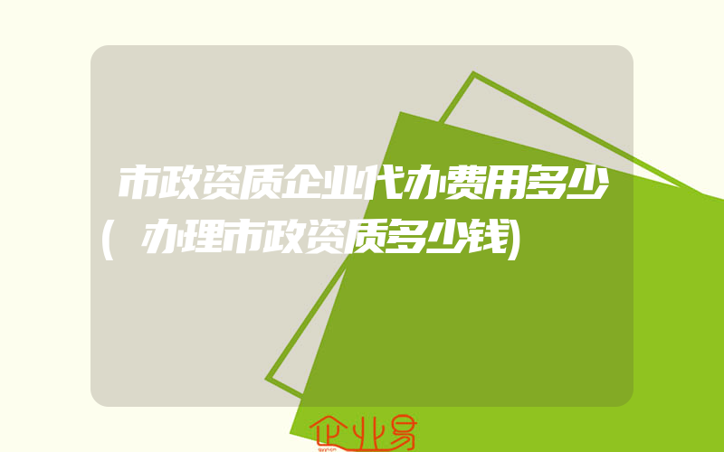 市政资质企业代办费用多少(办理市政资质多少钱)