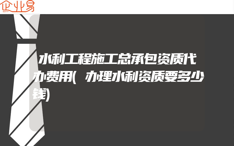 水利工程施工总承包资质代办费用(办理水利资质要多少钱)