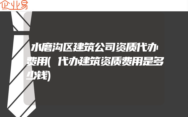 水磨沟区建筑公司资质代办费用(代办建筑资质费用是多少钱)