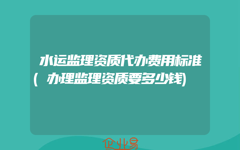 水运监理资质代办费用标准(办理监理资质要多少钱)