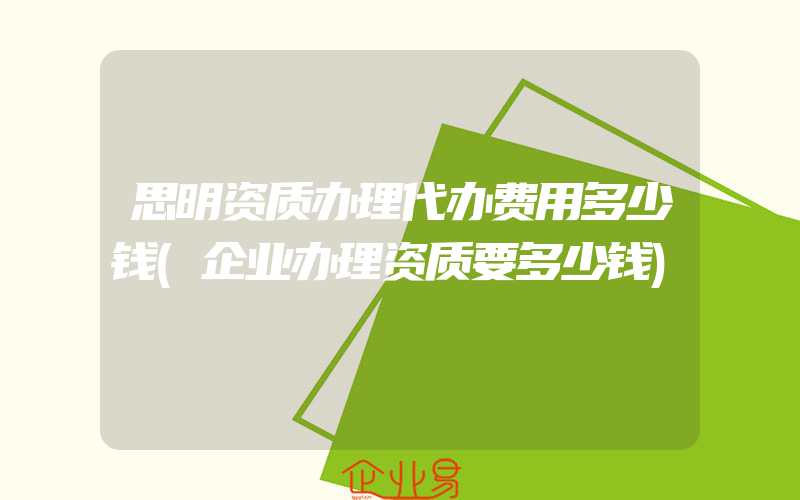 思明资质办理代办费用多少钱(企业办理资质要多少钱)