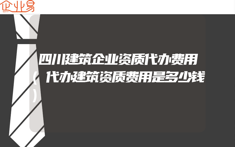 四川建筑企业资质代办费用(代办建筑资质费用是多少钱)