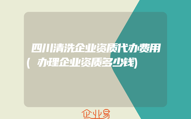 四川清洗企业资质代办费用(办理企业资质多少钱)