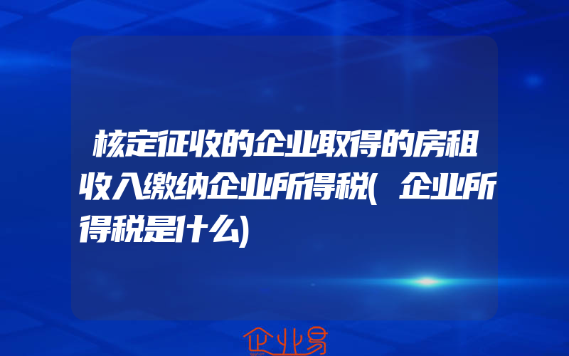 核定征收的企业取得的房租收入缴纳企业所得税(企业所得税是什么)