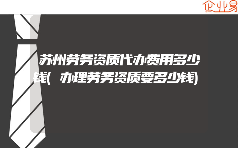 苏州劳务资质代办费用多少钱(办理劳务资质要多少钱)