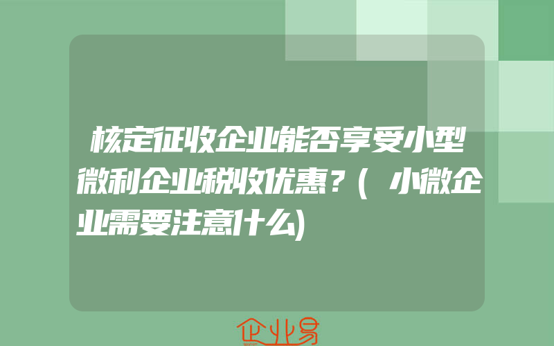 核定征收企业能否享受小型微利企业税收优惠？(小微企业需要注意什么)