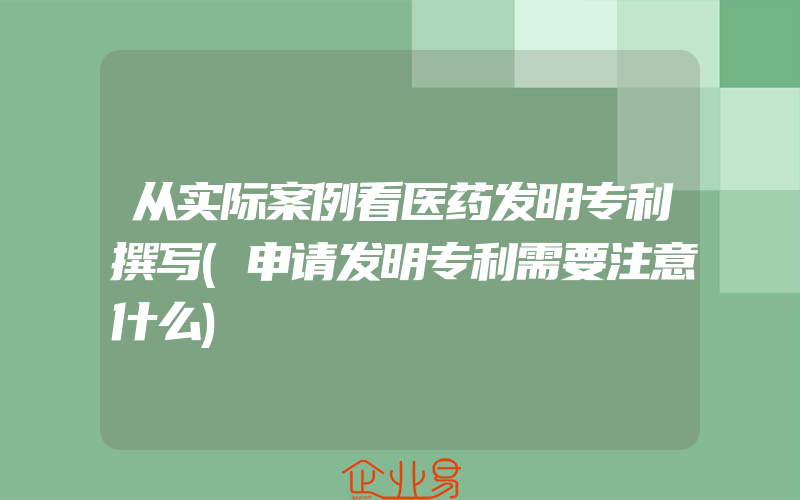 从实际案例看医药发明专利撰写(申请发明专利需要注意什么)