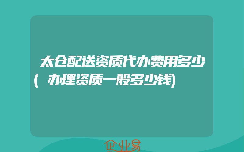 太仓配送资质代办费用多少(办理资质一般多少钱)