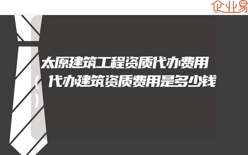 太原建筑工程资质代办费用(代办建筑资质费用是多少钱)