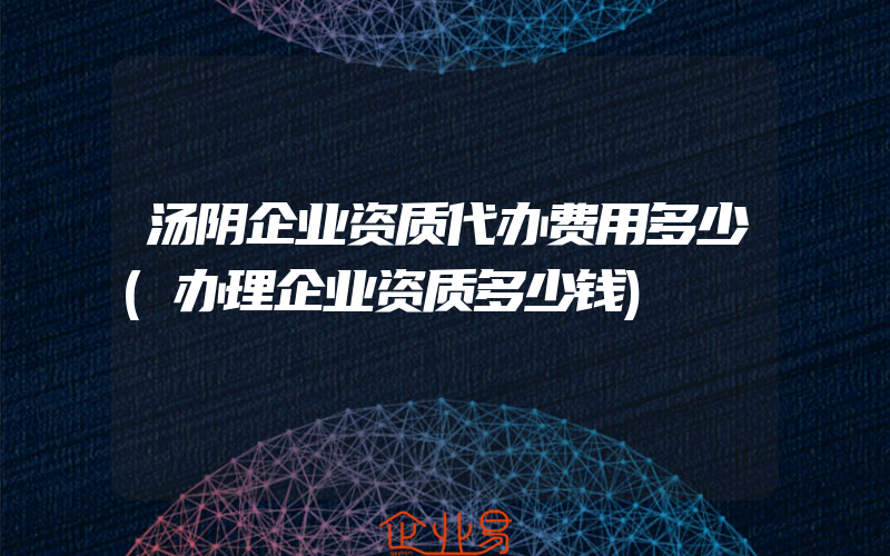 汤阴企业资质代办费用多少(办理企业资质多少钱)