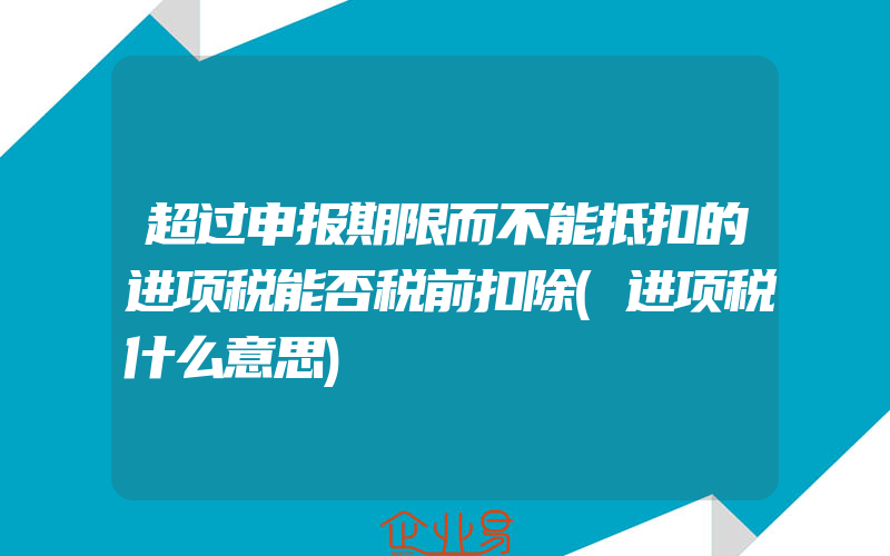 超过申报期限而不能抵扣的进项税能否税前扣除(进项税什么意思)