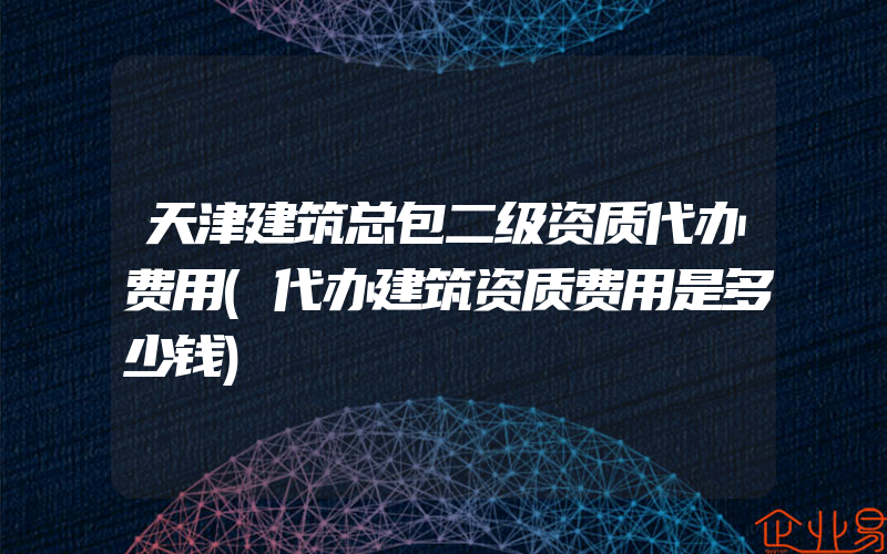 天津建筑总包二级资质代办费用(代办建筑资质费用是多少钱)