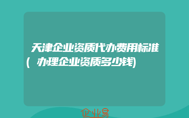 天津企业资质代办费用标准(办理企业资质多少钱)