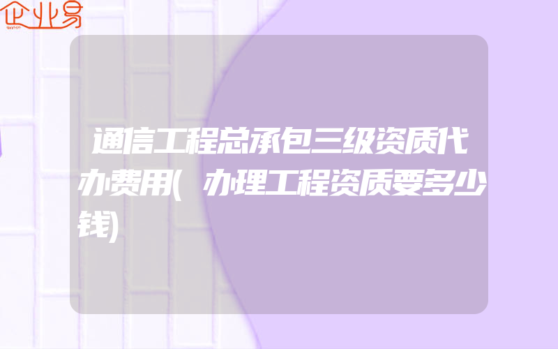 通信工程总承包三级资质代办费用(办理工程资质要多少钱)