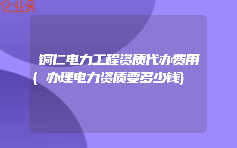 铜仁电力工程资质代办费用(办理电力资质要多少钱)