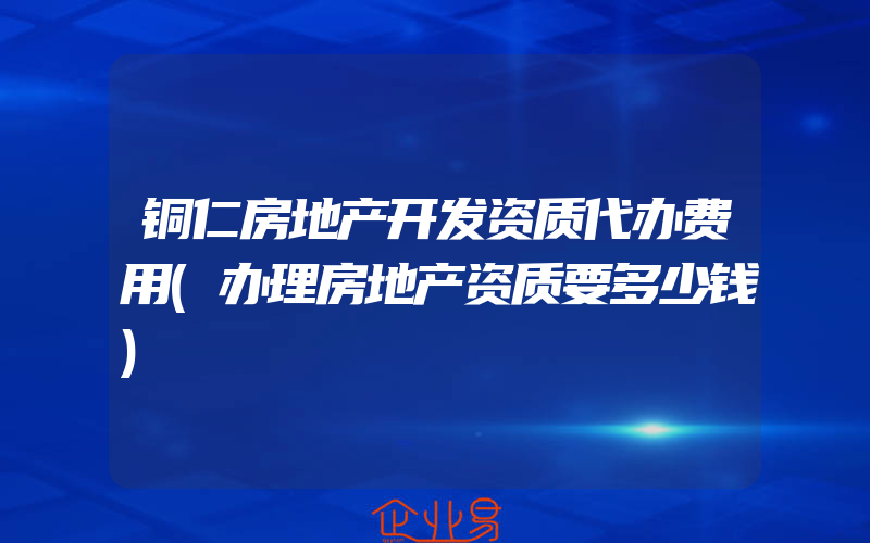 铜仁房地产开发资质代办费用(办理房地产资质要多少钱)