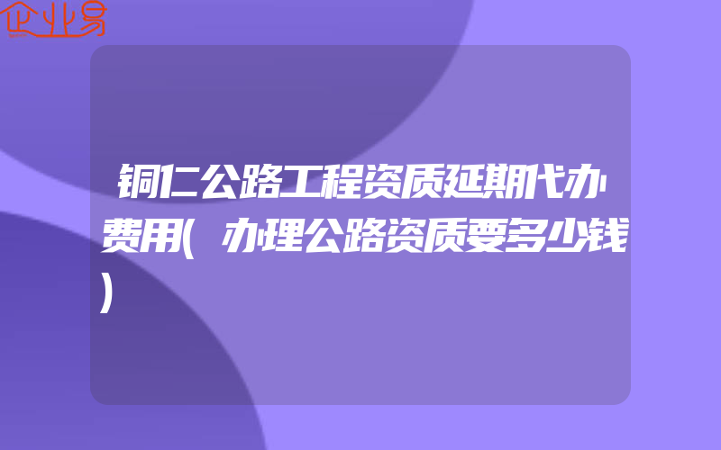 铜仁公路工程资质延期代办费用(办理公路资质要多少钱)