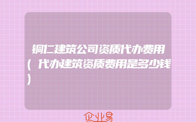 铜仁建筑公司资质代办费用(代办建筑资质费用是多少钱)