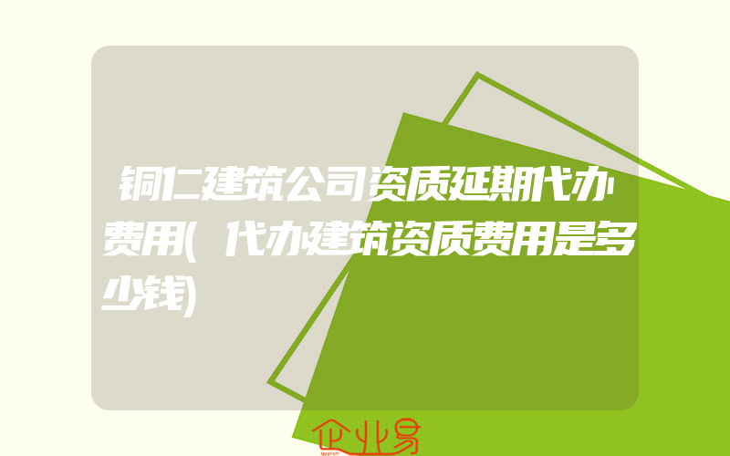 铜仁建筑公司资质延期代办费用(代办建筑资质费用是多少钱)