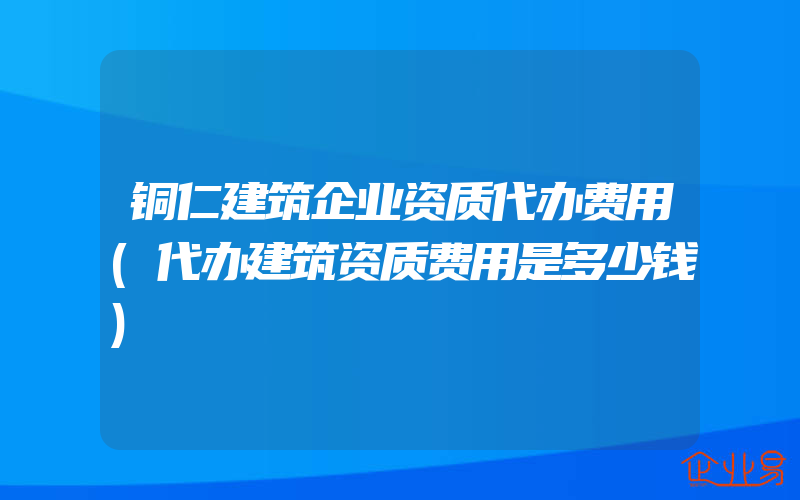 铜仁建筑企业资质代办费用(代办建筑资质费用是多少钱)