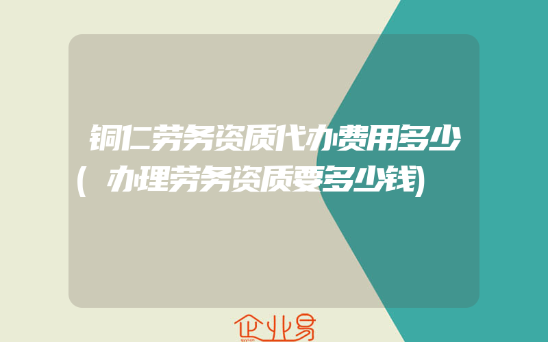 铜仁劳务资质代办费用多少(办理劳务资质要多少钱)