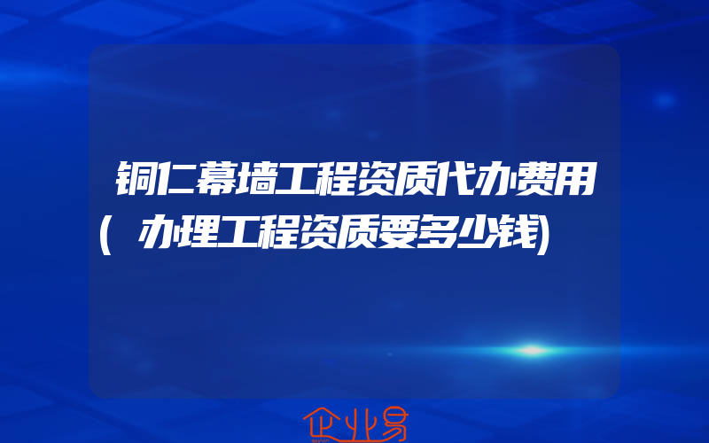 铜仁幕墙工程资质代办费用(办理工程资质要多少钱)