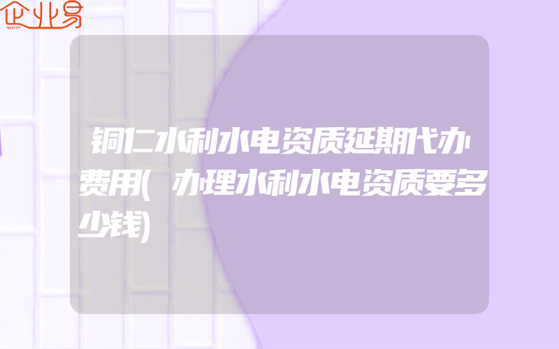 铜仁水利水电资质延期代办费用(办理水利水电资质要多少钱)