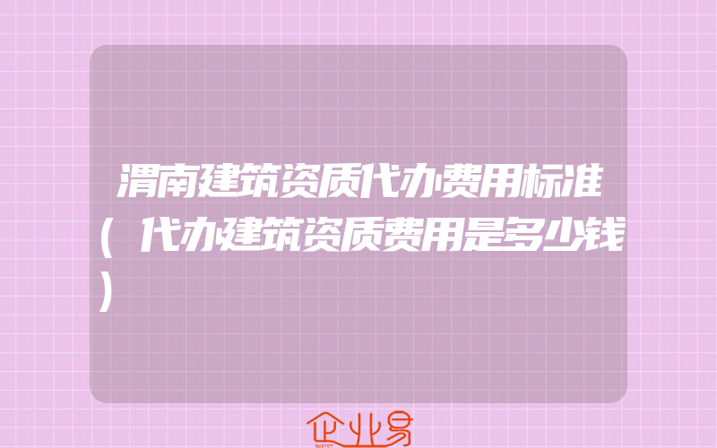 渭南建筑资质代办费用标准(代办建筑资质费用是多少钱)