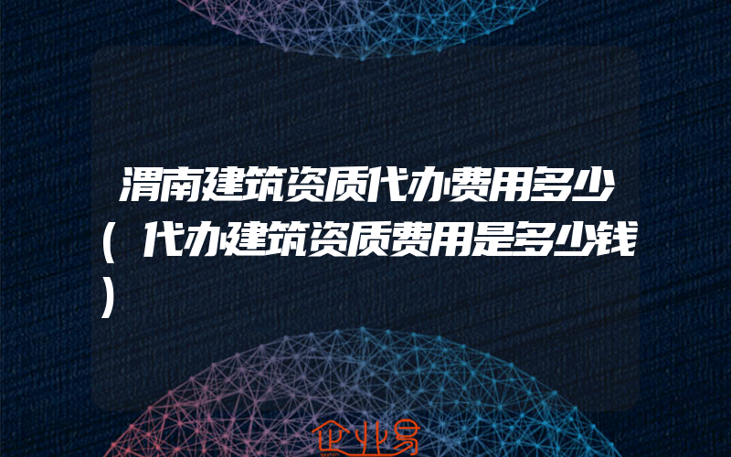 渭南建筑资质代办费用多少(代办建筑资质费用是多少钱)