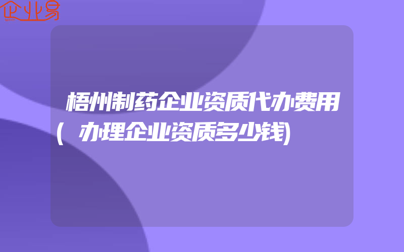 梧州制药企业资质代办费用(办理企业资质多少钱)