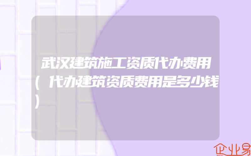 武汉建筑施工资质代办费用(代办建筑资质费用是多少钱)