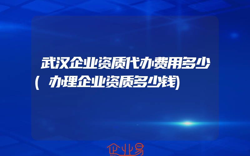 武汉企业资质代办费用多少(办理企业资质多少钱)