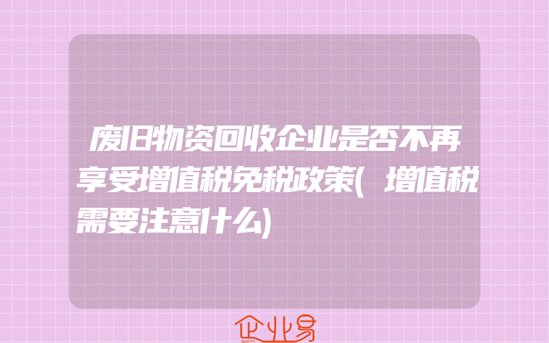 废旧物资回收企业是否不再享受增值税免税政策(增值税需要注意什么)