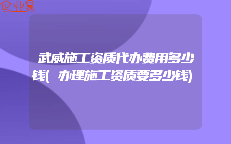 武威施工资质代办费用多少钱(办理施工资质要多少钱)