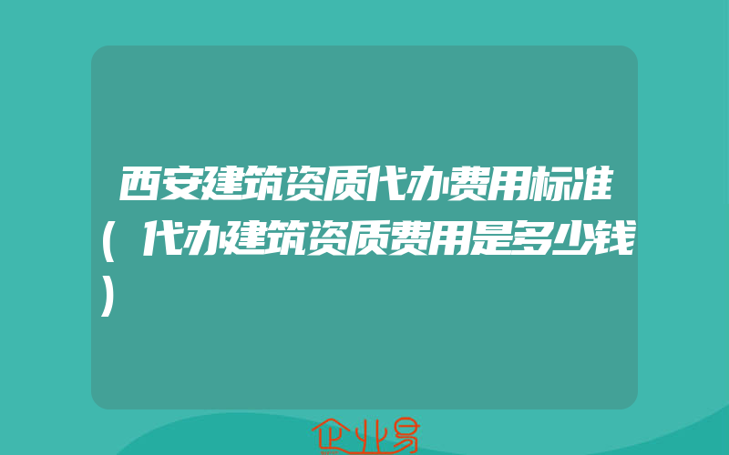 西安建筑资质代办费用标准(代办建筑资质费用是多少钱)