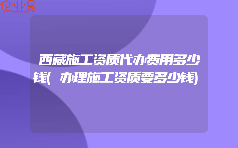 西藏施工资质代办费用多少钱(办理施工资质要多少钱)