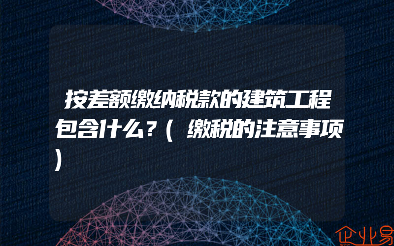 按差额缴纳税款的建筑工程包含什么？(缴税的注意事项)