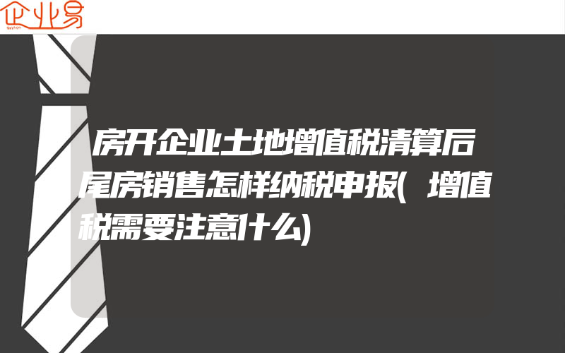 房开企业土地增值税清算后尾房销售怎样纳税申报(增值税需要注意什么)