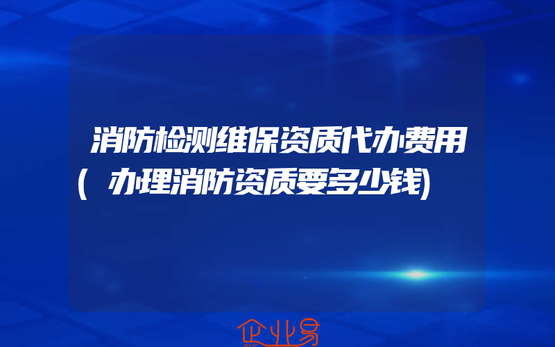 消防检测维保资质代办费用(办理消防资质要多少钱)