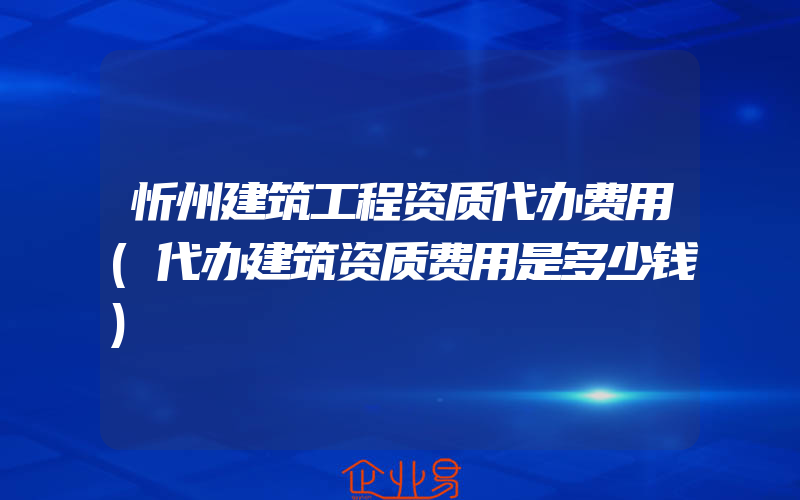 忻州建筑工程资质代办费用(代办建筑资质费用是多少钱)