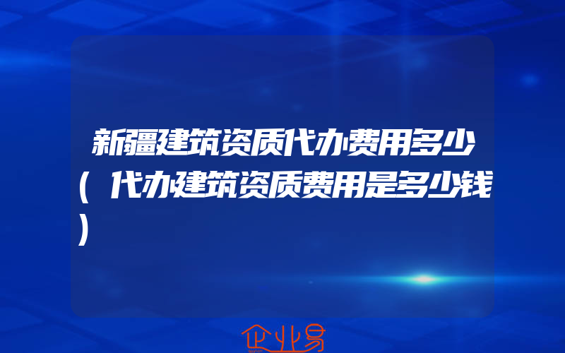 新疆建筑资质代办费用多少(代办建筑资质费用是多少钱)