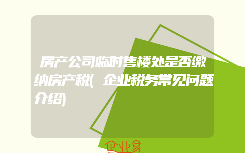 房产公司临时售楼处是否缴纳房产税(企业税务常见问题介绍)