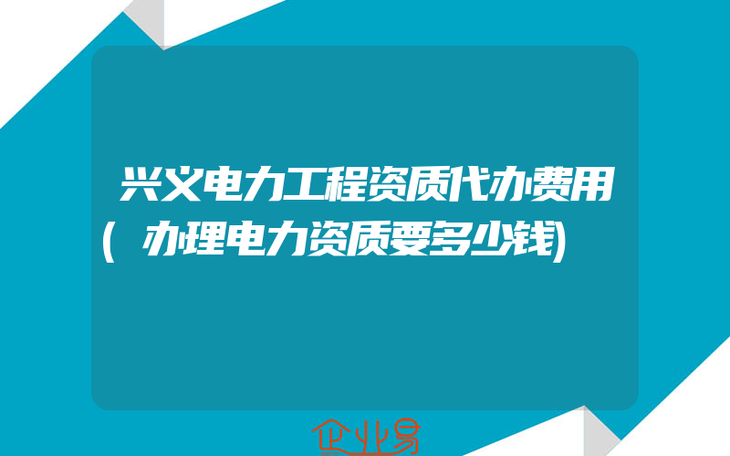 兴义电力工程资质代办费用(办理电力资质要多少钱)