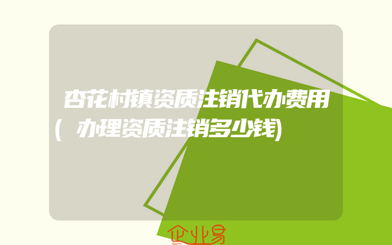 杏花村镇资质注销代办费用(办理资质注销多少钱)