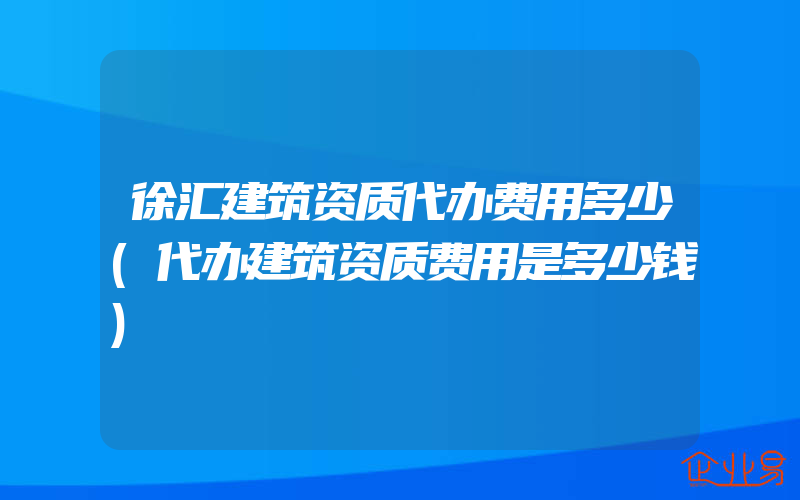 徐汇建筑资质代办费用多少(代办建筑资质费用是多少钱)