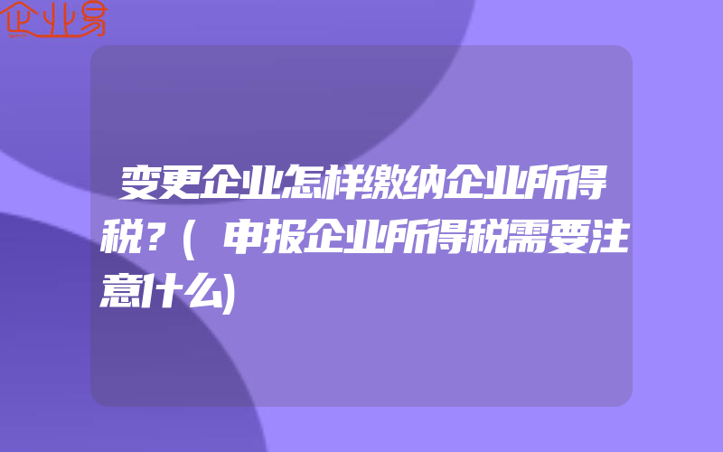 变更企业怎样缴纳企业所得税？(申报企业所得税需要注意什么)