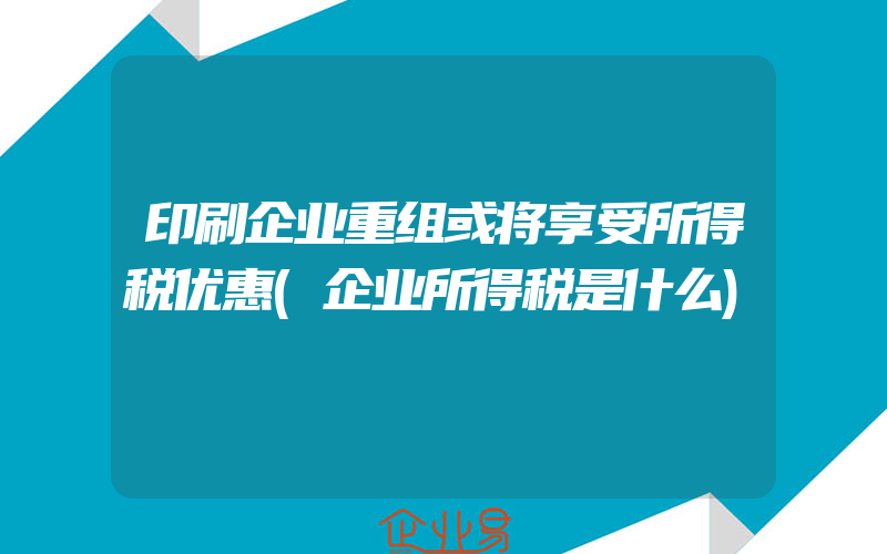 印刷企业重组或将享受所得税优惠(企业所得税是什么)